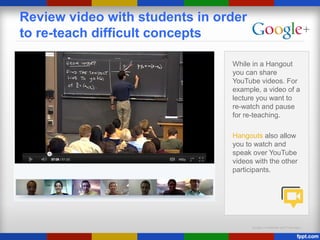 Google Confidential and Proprietary
Review video with students in order
to re-teach difficult concepts
While in a Hangout
you can share
YouTube videos. For
example, a video of a
lecture you want to
re-watch and pause
for re-teaching.
Hangouts also allow
you to watch and
speak over YouTube
videos with the other
participants.
 