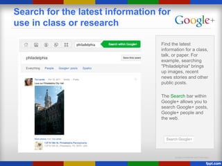 Google Confidential and Proprietary
Search for the latest information for
use in class or research
Find the latest
information for a class,
talk, or paper. For
example, searching
"Philadelphia" brings
up images, recent
news stories and other
public posts.
The Search bar within
Google+ allows you to
search Google+ posts,
Google+ people and
the web.
 