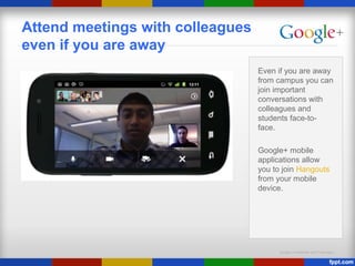 Google Confidential and Proprietary
Attend meetings with colleagues
even if you are away
Even if you are away
from campus you can
join important
conversations with
colleagues and
students face-to-
face.
Google+ mobile
applications allow
you to join Hangouts
from your mobile
device.
 
