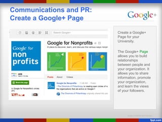 Google Confidential and Proprietary
Communications and PR:
Create a Google+ Page
Create a Google+
Page for your
University.
The Google+ Page
allows you to build
relationships
between people and
your organization. It
allows you to share
information, promote
your organization,
and learn the views
of your followers.
 