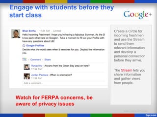 Google Confidential and Proprietary
Engage with students before they
start class
Create a Circle for
incoming freshmen
and use the Stream
to send them
relevant information
and develop a
personal connection
before they arrive.
The Stream lets you
share information
and gather views
from people.
Watch for FERPA concerns, be
aware of privacy issues
 