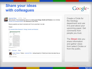 Google Confidential and Proprietary
Share your ideas
with colleagues
Create a Circle for
the Geology
department and use
it to post about your
upcoming paper. Get
comments from
people you trust.
The Stream lets you
share information
and gather views
from select Circles or
from the public.
 