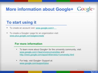 Google Confidential and Proprietary
More information about Google+
To start using it
• To create an account visit: www.google.com/+
• To create a Google+ page for an organization visit:
www.plus.google.com/pages/create
For more information
• To learn more about Google+ for the university community, visit:
www.google.com/+/learnmore/universities and
http://www.google.com/apps/intl/en/edu/+/university.html
• For help, visit Google+ Support at:
www.google.com/support/plus
 