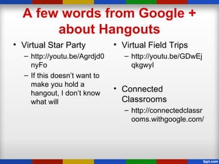 A few words from Google +
about Hangouts
• Virtual Star Party
– http://youtu.be/Agrdjd0
nyFo
– If this doesn’t want to
make you hold a
hangout, I don’t know
what will
• Virtual Field Trips
– http://youtu.be/GDwEj
qkgwyI
• Connected
Classrooms
– http://connectedclassr
ooms.withgoogle.com/
 