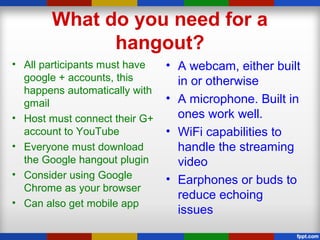 What do you need for a
hangout?
• All participants must have
google + accounts, this
happens automatically with
gmail
• Host must connect their G+
account to YouTube
• Everyone must download
the Google hangout plugin
• Consider using Google
Chrome as your browser
• Can also get mobile app
• A webcam, either built
in or otherwise
• A microphone. Built in
ones work well.
• WiFi capabilities to
handle the streaming
video
• Earphones or buds to
reduce echoing
issues
 