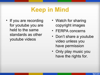 Keep in Mind
• If you are recording
for youtube you are
held to the same
standards as other
youtube videos
• Watch for sharing
copyright images
• FERPA concerns
• Don’t share a youtube
video unless you
have permission
• Only play music you
have the rights for.
 