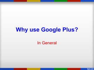 Why use Google Plus?
In General
 