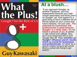 At a blush…
• “If you approach Google+ as
another Facebook, you’ll be
disappointed because your high-
school classmates and family aren’t
on Google+ yet. And maybe it’s a
good thing to have a different set of
friends based on your current and
future interests, not your past. The
potential for businesses and
professionals is great because
Google+ is a clean slate—it’s not
linked to pictures of you at parties
in high school and college. Also,
don’t ever forget that this is from
Google after all. Your activities on
Google+ influence search results
which is crucial for businesses
and professionals. I’d rather be a
search engine trying to get social
[than] a social site trying to get
search.”
 
