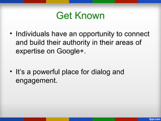 Get Known
• Individuals have an opportunity to connect
and build their authority in their areas of
expertise on Google+.
• It’s a powerful place for dialog and
engagement.
 