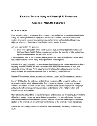 Fatal and Serious Injury and Illness (FSI) Prevention
Appendix- ANSI Z10 Subgroup
INTRODUCTION
Fatal and serious injury and illness (FSI) prevention is the objective of every operational leader,
safety and health professional, supervisor, and shop floor worker. Yet with so many other
system drivers and success factors influencing performance, we forget about this primary
objective – Stopping life ending and/or life altering injuries and illnesses.
Ask your organization this question:
1. Does your organization define safety success by outcomes (Recordable Rates, Lost
Workday Rates, Fatality Rates) versus understanding the potential of fatal and serious
injuries/illnesses before the outcomes occur?
If you answered “Yes” to this question, your organization’s safety management system is not
focused on fatal and serious injury/ illness prevention and mitigation.
A FSI focus is safety differently because it uses data differently and breaks down the barriers to
reporting incidents whether it is with successful work, work that failed safely, or work that
resulted in an injury/illness. A FSI focus “shrinks” the focus from all injuries and injury free
events to those with potential to result in fatal or life altering injuries/illnesses.
Building FSI prevention into an occupational health and safety (OHS) management system
In every OHS policy, the protection and continual improvement for everyone working in an
organization or at a site is a key principle. This includes employees, contractors, temporary
workers, and visitors. So how can the policy statement words because actions? A company’s
policy is where the management system starts and ends and where FSI prevention and
mitigation must be embedded.
Many studies have found that occupational injuries and illnesses are decreasing, but reductions
of fatal and serious injuries are not on this same trajectory. It is also unfortunate that many
companies still believe in the Heinrich pyramid principle that implied reducing minor incidents
(bottom of the pyramid) will prevent major incidents (top of the pyramid). This is not correct.
A Fatal and Serious Injury/Illness is defined as a life-threatening, life-altering, or life-ending
injury.
 