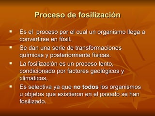 Proceso de fosilización Es el  proceso por el cual un organismo llega a convertirse en fósil. Se dan una serie de transformaciones químicas y posteriormente físicas. La fosilización es un proceso lento, condicionado por factores geológicos y climáticos. Es selectiva ya que  no todos  los organismos u objetos que existieron en el pasado se han fosilizado. 
