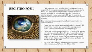 Son comparaciones asombrosas si consideramos que el
registro fósil incluye centenares de millones de años y que la
fauna y la flora vivientes representan solo un instante de
tiempo geológico. Si la conservación de los fósiles fuera
aceptablemente buena, sería previsible que el número de
especies extintas superara en mucho el número de las especies
actuales.
Hay varias explicaciones posibles a la pobreza relativa en
especies extintas:
• Fuerte crecimiento en la diversidad biológica a través del
tiempo: Esto provoca que los expertos se pregunten si
existía falta de variedad en el pasado geológico.
• Puesto que la diversidad se mide por el número de taxones
(especies, géneros, familias, etc.) que vivieron durante un
intervalo de tiempo definido, y que no todos los tiempos
geológicos poseen la misma, hay que tener en cuenta el
hecho de que algunas partes de la columna geológica son
mejor conocidas que otras.
• Las rocas más recientes afloran en áreas mayores porque
están más cerca de la "parte alta del montón"
REGISTRO FÓSIL
 