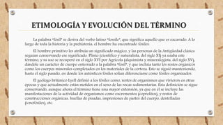 ETIMOLOGÍA Y EVOLUCIÓN DEL TÉRMINO
La palabra “fósil” se deriva del verbo latino “fossile”, que significa aquello que es excavado. A lo
largo de toda la historia y la prehistoria, el hombre ha encontrado fósiles.
El hombre primitivo les atribuía un significado mágico, y las personas de la Antigüedad clásica
seguían conservando ese significado. Plinio (científico y naturalista, del siglo XI) ya usaba este
término, y su uso se recuperó en el siglo XVI por Agricola (alquimista y mineralogista, del siglo XV),
dándole un carácter de cuerpo enterrado a la palabra “fósil”, y que incluía tanto los restos orgánicos
como los cuerpos minerales completados en los materiales de la corteza. Esto se siguió manteniendo,
hasta el siglo pasado, en donde los auténticos fósiles solían diferenciarse como fósiles organizados.
El geólogo británico Lyell definió a los fósiles como, restos de organismos que vivieron en otras
épocas y que actualmente están metidos en el seno de las rocas sedimentarias. Esta definición se sigue
conservando, aunque ahora el término tiene una mayor extensión, ya que en él se incluye las
manifestaciones de la actividad de organismos como excrementos (coprolitos), y restos de
construcciones orgánicas, huellas de pisadas, impresiones de partes del cuerpo, dentelladas
(icnofósiles), etc.
 