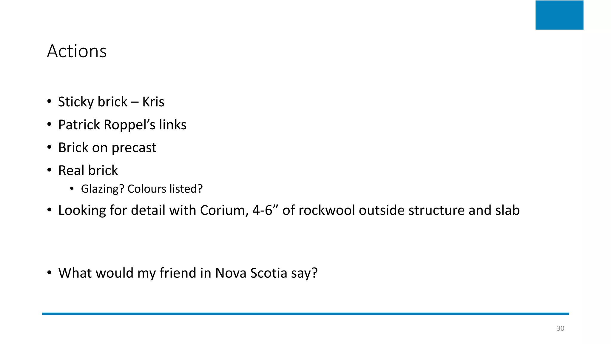 Actions
• Sticky brick – Kris
• Patrick Roppel’s links
• Brick on precast
• Real brick
• Glazing? Colours listed?
• Looking for detail with Corium, 4-6” of rockwool outside structure and slab
• What would my friend in Nova Scotia say?
30
 