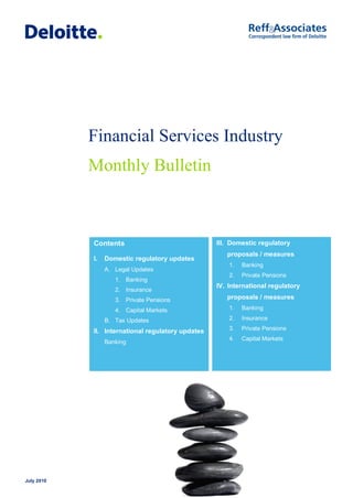 Financial Services Industry
            Monthly Bulletin



            Contents                               III. Domestic regulatory
                                                      proposals / measures
            I.   Domestic regulatory updates
                                                       1.   Banking
                 A. Legal Updates
                                                       2.   Private Pensions
                    1. Banking
                                                   IV. International regulatory
                    2. Insurance
                    3. Private Pensions               proposals / measures
                    4. Capital Markets                 1.   Banking

                 B. Tax Updates                        2.   Insurance

            II. International regulatory updates       3.   Private Pensions
                                                       4.   Capital Markets
                 Banking




July 2010
 