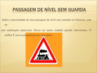 Indica a proximidade de uma passagem de nível sem cancelas ou barreiras, com ou  sem sinalização automática. Deves ter muito cuidado quando atravessares. O melhor é seres acompanhado por um adulto. 