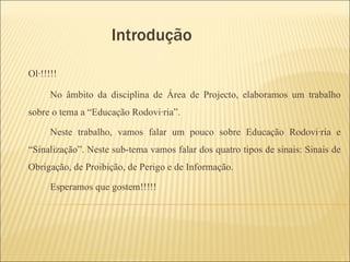 Introdução  Olá!!!!! No âmbito da disciplina de Área de Projecto, elaboramos um trabalho sobre o tema a “Educação Rodoviária”.  Neste trabalho, vamos falar um pouco sobre Educação Rodoviária e “Sinalização”. Neste sub-tema vamos falar dos quatro tipos de sinais: Sinais de Obrigação, de Proibição, de Perigo e de Informação. Esperamos que gostem!!!!!  