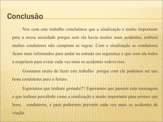 Conclusão  Nos com este trabalho concluímos que a sinalização e muito importante para a nossa sociedade porque sem ela havia muitos mais acidentes, embora muitos condutores não cumpram as regras. Com a sinalização as condutores ficam mais informados para andar na estrada em segurança e que com ela todos a respeitem para evitar cada vez mais os acidentes rodoviários.  Gostamos muito de fazer este trabalho  porque com ele podemos ser uns bons condutores para o futuro. Esperamos que tenham gostado!!! Esperamos que passem esta mensagem e que tenham percebido como a sinalização e muito importante para sermos uns bons  condutores, e para podermos prevenir cada vez mais os acidentes de viação.  