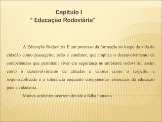 Capitulo I   “ Educação Rodoviária”  A Educação Rodoviária é um processo da formação ao longo da vida do cidadão como passageiro, peão e condutor, que implica o desenvolvimento de competências que permitam viver em segurança no ambiente rodoviário, assim como o desenvolvimento de atitudes e valores como o respeito, a responsabilidade e a tolerância enquanto componentes essenciais da educação para a cidadania. Muitos acidentes ocorrem devida a falha humana. 