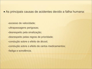    As principais causas de acidentes devido a falha humana: - excesso de velocidade; -ultrapassagens perigosas; -desrespeito pela sinalização; -desrespeito pelas regras de prioridade; -condução sobre o efeito de álcool; -condução sobre o efeito de certos medicamentos; -fadiga e sonolência. 