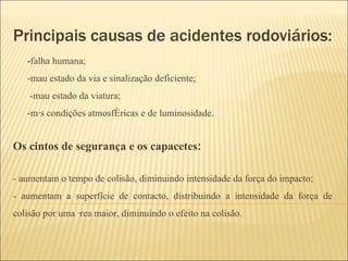 Principais causas de acidentes rodoviários: - falha humana; -mau estado da via e sinalização deficiente; -mau estado da viatura; -más condições atmosféricas e de luminosidade . Os cintos de segurança e os capacetes : - aumentam o tempo de colisão, diminuindo intensidade da força do impacto; - aumentam a superfície de contacto, distribuindo a intensidade da força de colisão por uma área maior, diminuindo o efeito na colisão. 