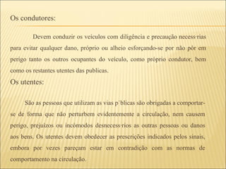 Os condutores:   Devem conduzir os veículos com diligência e precaução necessárias para evitar qualquer dano, próprio ou alheio esforçando-se por não pôr em perigo tanto os outros ocupantes do veículo, como próprio condutor, bem como os restantes utentes das publicas. Os utentes:  São as pessoas que utilizam as vias públicas são obrigadas a comportar-se de forma que não perturbem evidentemente a circulação, nem causem perigo, prejuízos ou incómodos desnecessários as outras pessoas ou danos aos bens. Os utentes devem obedecer as prescrições indicados pelos sinais, embora por vezes pareçam estar em contradição com as normas de comportamento na circulação.  