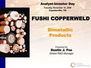 Analyst-Investor Day
    Tuesday, November 18, 2008
        Fayetteville, TN



FUSHI COPPERWELD

       Bimetallic
       Products

              Presented By
          Dustin J. Fox
         Global R&D Manager
 