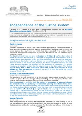 Factsheet – Independence of the justice system
September 2020
This Factsheet does not bind the Court and is not exhaustive
Independence of the justice system
Article 6 § 1 (right to a fair trial – independent tribunal) of the European
Convention on Human Rights (“the Convention”):
“In the determination of his civil rights and obligations or of any criminal charge against
him, everyone is entitled to a fair and public hearing within a reasonable time by an
independent and impartial tribunal established by law. (...)”.
Independence and right to a fair trial
Remli v. France
23 April 1996
This case concerned an Assize Court’s refusal of an application by a French defendant of
Algerian origin to have formal note taken of a racist remark allegedly made by one of the
jurors outside the courtroom and which had been recorded in a written witness
statement. The applicant complained in particular that he had not had a hearing by an
impartial tribunal.
The Court held that there had been a violation of Article 6 § 1 of the Convention. It
noted in particular that Article 6 § 1 imposed an obligation on every national court to
check whether, as constituted, it was “an impartial tribunal” where, as in the applicant’s
case, this was disputed on a ground that did not immediately appear to be manifestly
devoid of merit. In the instant case, however, the Assize Court had not made any such
check, thereby depriving the applicant of the possibility of remedying, if it proved
necessary, a situation contrary to the requirements of the Convention. This finding,
regard being had to the confidence which the courts must inspire in those
subject to their jurisdiction, sufficed for the Court to hold that there has been a
breach of Article 6 § 1.
Stafford v. the United Kingdom
28 May 2002 (Grand Chamber)
The applicant, formerly sentenced to a life sentence, was released on parole. He was
recalled to prison following charges of counterfeiting and the Secretary of State later
ordered his continued detention pursuant to the original life sentence.
The Court noted in particular that the notion of separation of powers between
the executive and the judiciary had assumed growing importance in its case-
law. In that case the power to release the applicant lay with the Secretary of State and
not the Parole Board. In the applicant’s case, the Court held, in particular, that there had
been a violation of Article 5 § 1 (right to liberty and security) of the Convention,
finding that a decision-making power by the executive to detain on the basis of
perceived fears of future non-violent criminal conduct unrelated to the original murder
conviction did not accord with the spirit of the Convention, with its emphasis on the rule
of law and protection from arbitrariness.
Luka v. Romania
21 July 2009
After being dismissed in 1999 by the company for which he had been working as one of
the managers and head of the IT department, the applicant brought an action to have
that decision set aside, also seeking damages. The domestic courts found in his favour in
 