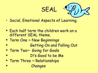 SEAL Social, Emotional Aspects of Learning. Each half term the children work on a different SEAL theme. Term One ~ New Beginnings Getting On and Falling Out Term Two~  Going for Goals It’s Good to be Me Term Three ~ Relationships Changes 