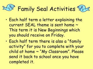 Family Seal Activities Each half term a letter explaining the current SEAL theme is sent home ~ This term it is New Beginnings which you should receive on Friday. Each half term there is also a “family activity” for you to complete with your child at home ~ “My Classroom”. Please send it back to school once you have completed it. 