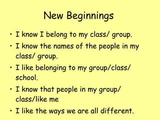 New Beginnings   I know I belong to my class/ group. I know the names of the people in my class/ group. I like belonging to my group/class/ school. I know that people in my group/ class/like me I like the ways we are all different. 