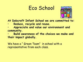 Eco School At Dobcroft Infant School we are committed to: Reduce, recycle and reuse. Appreciate and value our environment and community. Build awareness of the choices we make and their impact globally. We have a “ Green Team”  in school with a representative from each class. 