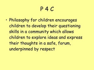P 4 C Philosophy for children encourages children to develop their questioning skills in a community which allows children to explore ideas and express their thoughts in a safe, forum, underpinned by respect 