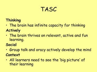 TASC Thinking The brain has infinite capacity for thinking Actively The brain thrives on relevant, active and fun learning. Social Group talk and oracy actively develop the mind Context All learners need to see the ‘big picture’ of their learning 