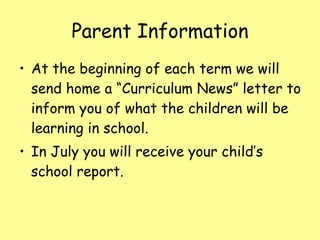 Parent Information At the beginning of each term we will send home a “Curriculum News” letter to inform you of what the children will be learning in school. In July you will receive your child’s school report. 