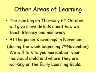 Other Areas of Learning The meeting on Thursday 6 th  October will give more details about how we teach literacy and numeracy. At the parents evenings in November.  (during the week beginning 7 th November) We will talk to you more about your individual child and where they are working on the Early Learning Goals. 