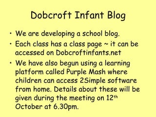 Dobcroft Infant Blog We are developing a school blog. Each class has a class page ~ it can be accessed on Dobcroftinfants.net We have also begun using a learning platform called Purple Mash where children can access 2Simple software from home. Details about these will be given during the meeting on 12 th  October at 6.30pm. 