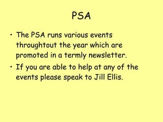 PSA The PSA runs various events throughtout the year which are promoted in a termly newsletter. If you are able to help at any of the events please speak to Jill Ellis. 