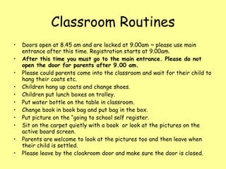 Classroom Routines Doors open at 8.45 am and are locked at 9.00am ~ please use main entrance after this time. Registration starts at 9.00am. After this time you must go to the main entrance. Please do not open the door for parents after 9.00 am. Please could parents come into the classroom and wait for their child to hang their coats etc. Children hang up coats and change shoes. Children put lunch boxes on trolley. Put water bottle on the table in classroom. Change book in book bag and put bag in the box. Put picture on the “going to school self register. Sit on the carpet quietly with a book  or look at the pictures on the active board screen. Parents are welcome to look at the pictures too and then leave when their child is settled. Please leave by the cloakroom door and make sure the door is closed. 