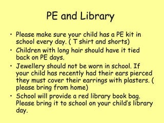 PE and Library  Please make sure your child has a PE kit in school every day. ( T shirt and shorts) Children with long hair should have it tied back on PE days. Jewellery should not be worn in school. If your child has recently had their ears pierced they must cover their earrings with plasters. ( please bring from home) School will provide a red library book bag. Please bring it to school on your child’s library day. 