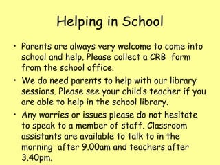 Helping in School Parents are always very welcome to come into school and help. Please collect a CRB  form from the school office. We do need parents to help with our library sessions. Please see your child’s teacher if you are able to help in the school library. Any worries or issues please do not hesitate to speak to a member of staff. Classroom assistants are available to talk to in the morning  after 9.00am and teachers after 3.40pm. 