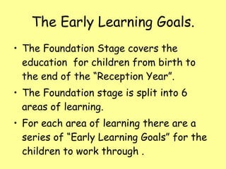 The Early Learning Goals. The Foundation Stage covers the education  for children from birth to the end of the “Reception Year”. The Foundation stage is split into 6 areas of learning.  For each area of learning there are a series of “Early Learning Goals” for the children to work through . 