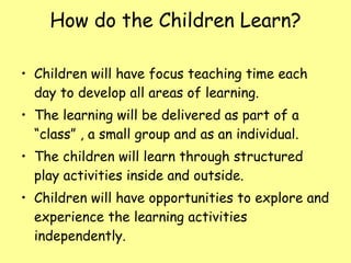 How do the Children Learn? Children will have focus teaching time each day to develop all areas of learning. The learning will be delivered as part of a “class” , a small group and as an individual. The children will learn through structured play activities inside and outside. Children will have opportunities to explore and experience the learning activities independently. 