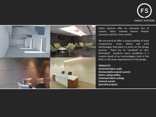 Fabric Systems offer an extensive line of
custom, fabric covered interior finishes
primarily used for noise control.

We are proud to offer a unique palette of track
components, cores, fabrics and print
technologies that place no limits on the design
process. There are no "standard" or "pre‐
fabricated" products; every installation is a
custom blend of our technologies, built in the
field, to the exact requirements of the design.

PRODUCTS
Stretched fabric walls
Demountable acoustic panels
Fabric ceiling baffles
Stretched fabric ceilings
Artwork panels
Specialty projects
 