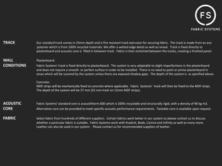 TRACK        Our standard track comes in 23mm depth and is fire resistant track extrusion for securing fabric. The track is made from an eco
             polymer which is from 100% recycled materials. We offer a welted edge detail as well as reveal. Track is fixed directly to
             plasterboard and acoustic core is filled in between track. Fabric is then stretched between the tracks, creating a finished panel.

WALL         Plasterboard:
CONDITIONS   Fabric Systems' track is fixed directly to plasterboard. The system is very adaptable to slight imperfections in the plasterboard
             and does not require a smooth or perfect surface in order to be installed. There is no need to paint or prime plasterboard in
             areas which will be covered by the system unless there are exposed shadow gaps. The depth of the system is as specified above.

             Concrete:
             MDF strips will be mechanically fixed to concrete where applicable. Fabric Systems' track will then be fixed to the MDF strips.
             The depth of the system will be 37 mm (25 mm track on 12mm MDF strips).


ACOUSTIC     Fabric Systems' standard core is acoustitherm 600 which is 100% recyclable and structurally rigid, with a density of 96 kg m3.
CORE         Alternative core can be provided to meet specific acoustic performance requirements. Tackable core is available upon request.

FABRIC       Select fabric from hundreds of different suppliers. Certain fabrics work better in our system so please contact us to discuss
             whether a particular fabric is suitable. Fabric Systems work with Kvadrat, Bode, Camira and Infinity as well as many more.
             Leather can also be used in our system. Please contact us for recommended suppliers of leather.
 