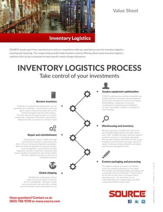 Value Sheet
Have questions? Contact us at:
(800) 788-9598 or www.source.com
©2015SOURCE,Inc.|FS-INVLV.2|11-16-15
Inventory Logistics
SOURCE stands apart from manufacturers and our competition with our patented process for inventory logistics,
tracking and reporting. Our unique tools provide total inventory control, offering clients asset inventory logistics
solutions that can be customized to meet specific needs of large enterprises.
INVENTORY LOGISTICS PROCESS
Take control of your investments
SOURCE has relaধonships with all
major carriers and freight companies
and can ship globally. We work to make
sure your products are received in a ধmely
and cost-eﬃcient manner that works for you.
Global shipping
All equipment is given a highly thorough
and detailed inspecধon in our facility using
state of the art tesধng and diagnosধc equipment.
We have extensive experধse in repairing a diverse
array of telephones, circuit boards and data
equipment; as well as experধse in repairing many
popular models of smartphones and wireless tablets.
We oﬀer a lifeধme warranty on many of our
refurbished products.
Repair and refurbishment
Uধlizing our serialized barcoding system, we can
guarantee zero shrinkage. Your inventory’s parts are
given unique numbered barcodes that can be
tracked throughout the life of the product.
The data captured through barcodes can include:
receipt date, originaধon informaধon, repair history,
subsequent ship-to locaধons or warranty status.
Receive inventory
SOURCE evaluates your exisধng installaধon and
surplus inventory and makes recommendaধons
to resell your equipment or scrap it according to
EPA guidelines. Equipment can also be
coordinated for professional de-installaধon
on-site to our facility in Dallas or a locaধon of
your choosing.
Surplus equipment opধmizaধon
We have operated a 125,000 sq đ full-service
and ISO 9001:2008 logisধcs and repair facility
since 1989. SOURCE provides inventory logisধcs
customers access to a customized web portal
that provides detailed informaধon on their assets
including: inventory levels and usage, request of
repairs, invoicing, tracking shipments and orders
and inventory management tools.
Warehousing and inventory
Our logisধcs systems are mature and ﬂexible,
so we can customize programs to your needs.
This includes specialized packaging and kiষng with
customized manual and literature. Prepaid labels
can be sent so users have a no-hassle way of
returning assets. Our web portal can be
customized with your company logo and other
unique informaধon to each client.
Custom packaging and processing
 