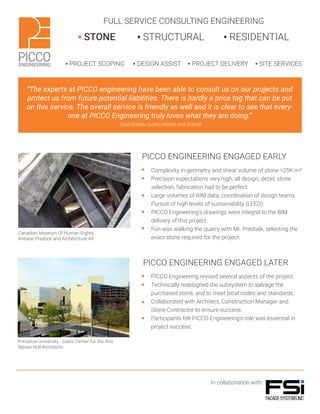 FULL SERVICE CONSULTING ENGINEERING
▪ STONE ▪ STRUCTURAL ▪ RESIDENTIAL
▪ PROJECT SCOPING ▪ DESIGN ASSIST ▪ PROJECT DELIVERY ▪ SITE SERVICES
“The experts at PICCO engineering have been able to consult us on our projects and
protect us from future potential liabilities. There is hardly a price tag that can be put
on this service. The overall service is friendly as well and it is clear to see that every-
one at PICCO Engineering truly loves what they are doing.”
- Evan Cohen, Quality Marble and Granite
PICCO ENGINEERING ENGAGED EARLY
PICCO ENGINEERING ENGAGED LATER
In collaboration with:
Complexity in geometry and shear volume of stone >25K m²
Precision expectations very high, all design, detail, stone
selection, fabrication had to be perfect.
Large volumes of BIM data, coordination of design teams.
Pursuit of high levels of sustainability (LEED).
PICCO Engineering’s drawings were integral to the BIM
delivery of this project.
Fun was walking the quarry with Mr. Predock, selecting the
exact stone required for the project.
PICCO Engineering revised several aspects of the project.
Technically redesigned the subsystem to salvage the
purchased stone, and to meet local codes and standards.
Collaborated with Architect, Construction Manager and
Stone Contractor to ensure success.
Participants felt PICCO Engineering’s role was essential in
project success.
Canadian Museum Of Human Rights
Antoine Predock and Architecture 49
Princeton University - Lewis Center for the Arts
Steven Holl Architects
 