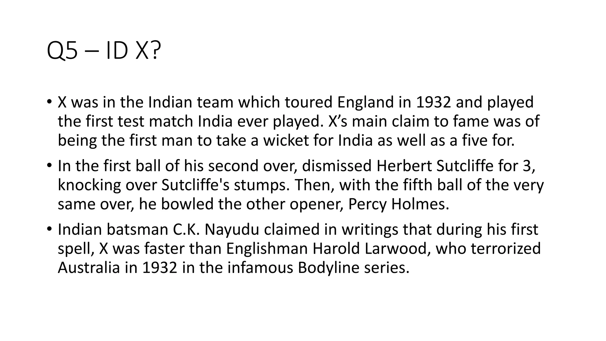 Q5 – ID X?
• X was in the Indian team which toured England in 1932 and played
the first test match India ever played. X’s main claim to fame was of
being the first man to take a wicket for India as well as a five for.
• In the first ball of his second over, dismissed Herbert Sutcliffe for 3,
knocking over Sutcliffe's stumps. Then, with the fifth ball of the very
same over, he bowled the other opener, Percy Holmes.
• Indian batsman C.K. Nayudu claimed in writings that during his first
spell, X was faster than Englishman Harold Larwood, who terrorized
Australia in 1932 in the infamous Bodyline series.
 