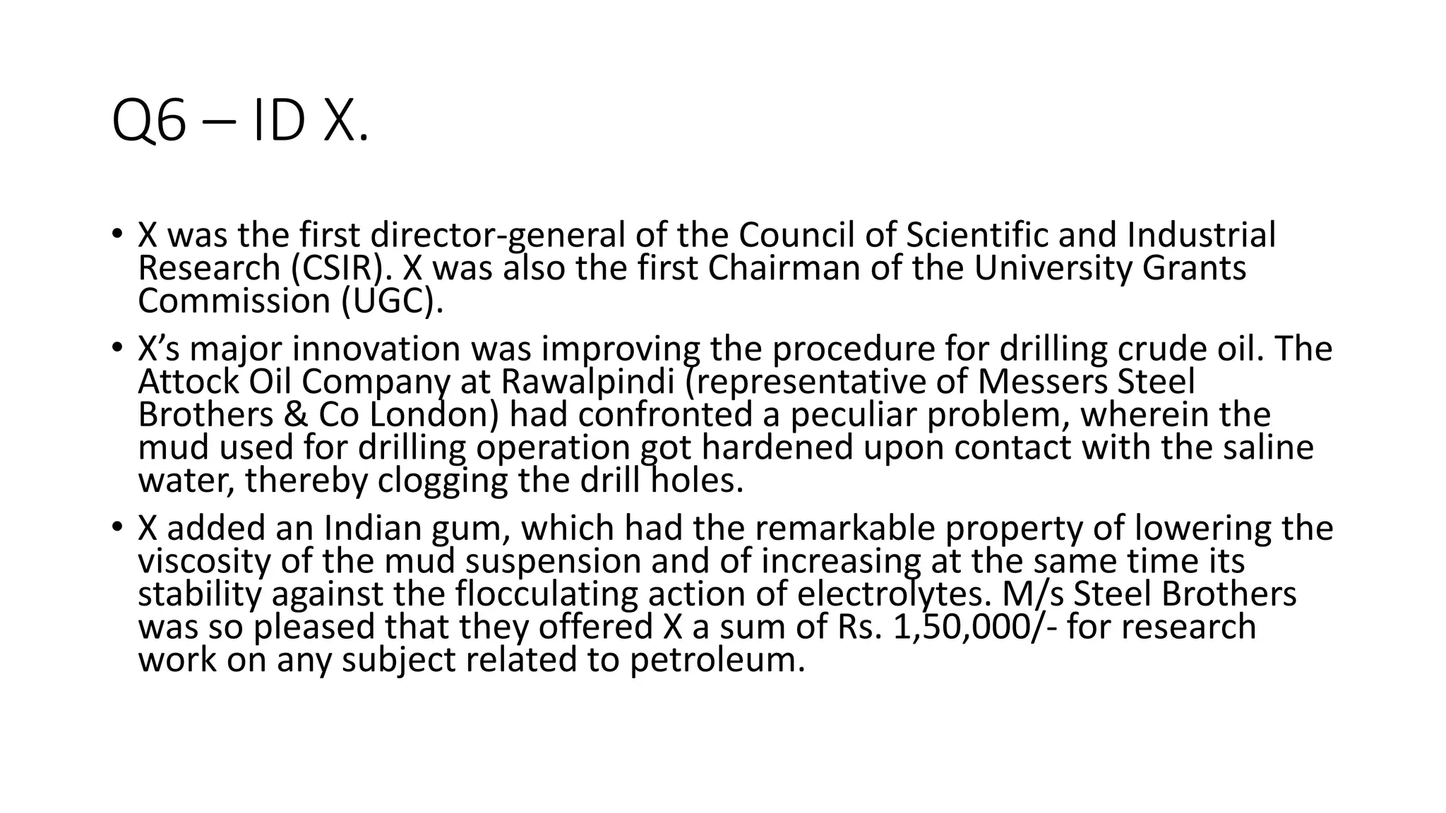 Q6 – ID X.
• X was the first director-general of the Council of Scientific and Industrial
Research (CSIR). X was also the first Chairman of the University Grants
Commission (UGC).
• X’s major innovation was improving the procedure for drilling crude oil. The
Attock Oil Company at Rawalpindi (representative of Messers Steel
Brothers & Co London) had confronted a peculiar problem, wherein the
mud used for drilling operation got hardened upon contact with the saline
water, thereby clogging the drill holes.
• X added an Indian gum, which had the remarkable property of lowering the
viscosity of the mud suspension and of increasing at the same time its
stability against the flocculating action of electrolytes. M/s Steel Brothers
was so pleased that they offered X a sum of Rs. 1,50,000/- for research
work on any subject related to petroleum.
 