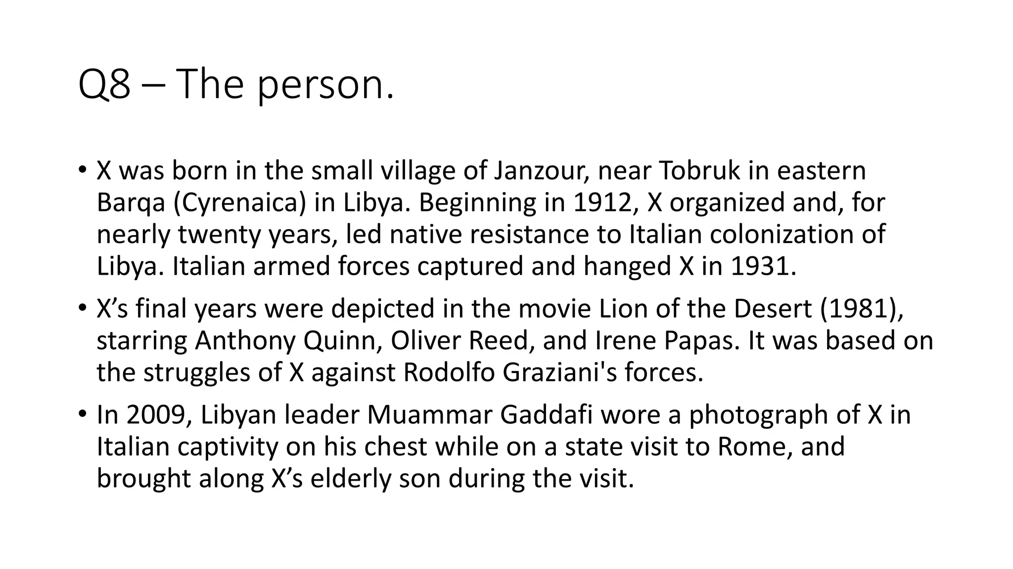 Q8 – The person.
• X was born in the small village of Janzour, near Tobruk in eastern
Barqa (Cyrenaica) in Libya. Beginning in 1912, X organized and, for
nearly twenty years, led native resistance to Italian colonization of
Libya. Italian armed forces captured and hanged X in 1931.
• X’s final years were depicted in the movie Lion of the Desert (1981),
starring Anthony Quinn, Oliver Reed, and Irene Papas. It was based on
the struggles of X against Rodolfo Graziani's forces.
• In 2009, Libyan leader Muammar Gaddafi wore a photograph of X in
Italian captivity on his chest while on a state visit to Rome, and
brought along X’s elderly son during the visit.
 